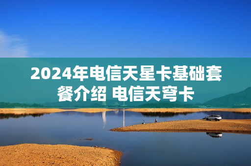 2024年电信天星卡基础套餐介绍 电信天穹卡
