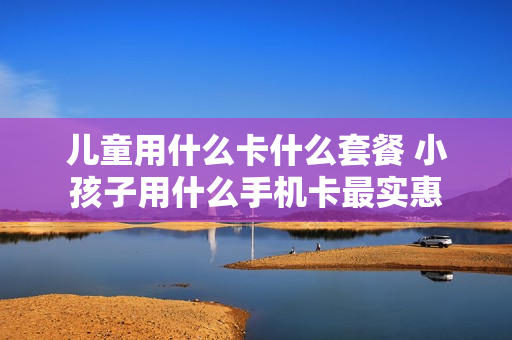 儿童用什么卡什么套餐 小孩子用什么手机卡最实惠
