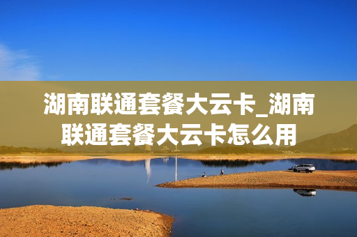 湖南联通套餐大云卡_湖南联通套餐大云卡怎么用