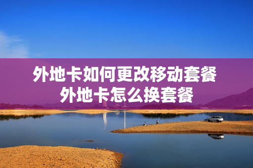 外地卡如何更改移动套餐 外地卡怎么换套餐