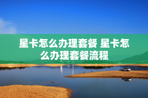 星卡怎么办理套餐 星卡怎么办理套餐流程