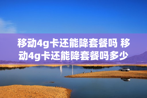 移动4g卡还能降套餐吗 移动4g卡还能降套餐吗多少钱