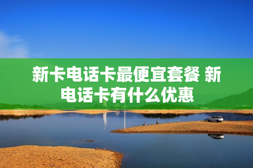 新卡电话卡最便宜套餐 新电话卡有什么优惠