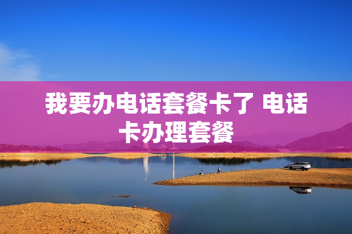 我要办电话套餐卡了 电话卡办理套餐