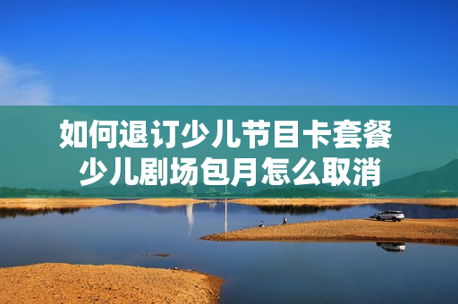 如何退订少儿节目卡套餐 少儿剧场包月怎么取消