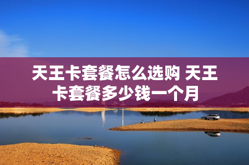 天王卡套餐怎么选购 天王卡套餐多少钱一个月