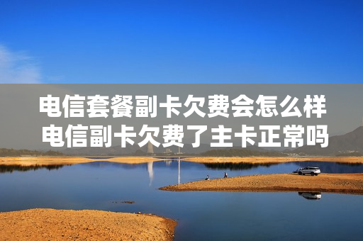 电信套餐副卡欠费会怎么样 电信副卡欠费了主卡正常吗