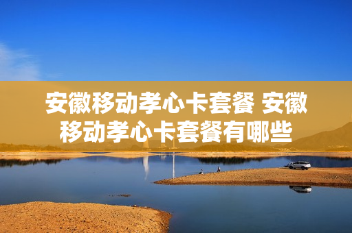 安徽移动孝心卡套餐 安徽移动孝心卡套餐有哪些