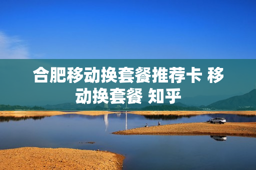 合肥移动换套餐推荐卡 移动换套餐 知乎