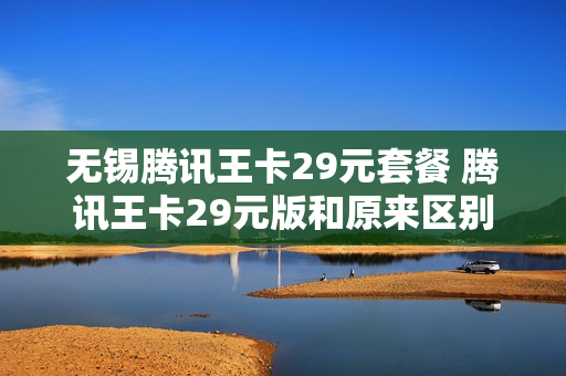 无锡腾讯王卡29元套餐 腾讯王卡29元版和原来区别