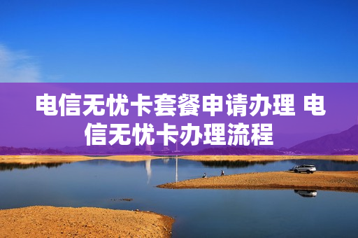 电信无忧卡套餐申请办理 电信无忧卡办理流程