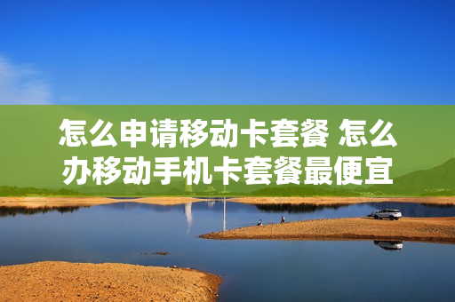怎么申请移动卡套餐 怎么办移动手机卡套餐最便宜