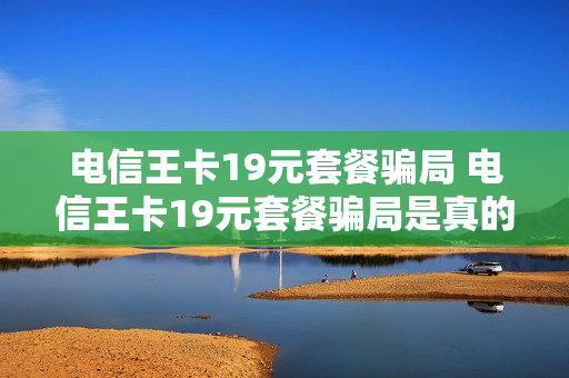 电信王卡19元套餐骗局 电信王卡19元套餐骗局是真的吗