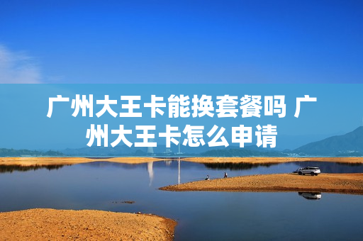 广州大王卡能换套餐吗 广州大王卡怎么申请