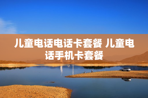 儿童电话电话卡套餐 儿童电话手机卡套餐