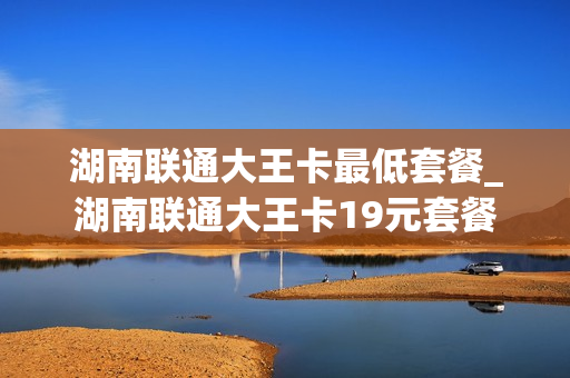 湖南联通大王卡最低套餐_湖南联通大王卡19元套餐