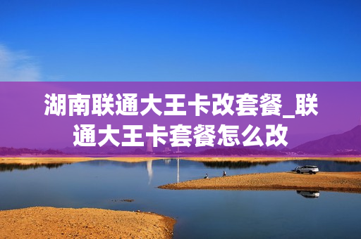湖南联通大王卡改套餐_联通大王卡套餐怎么改