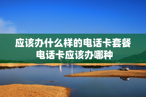 应该办什么样的电话卡套餐 电话卡应该办哪种
