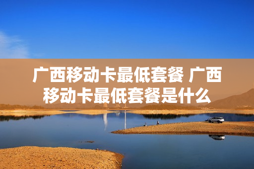 广西移动卡最低套餐 广西移动卡最低套餐是什么