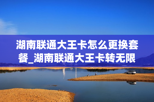 湖南联通大王卡怎么更换套餐_湖南联通大王卡转无限流量