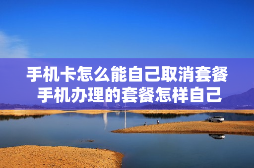 手机卡怎么能自己取消套餐 手机办理的套餐怎样自己取消