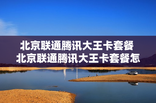 北京联通腾讯大王卡套餐 北京联通腾讯大王卡套餐怎么样