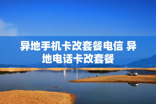 异地手机卡改套餐电信 异地电话卡改套餐