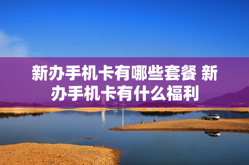 新办手机卡有哪些套餐 新办手机卡有什么福利