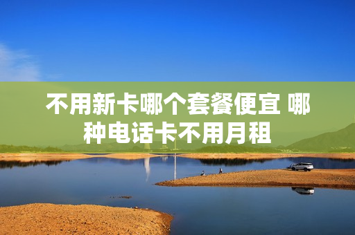 不用新卡哪个套餐便宜 哪种电话卡不用月租