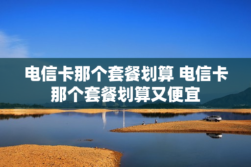 电信卡那个套餐划算 电信卡那个套餐划算又便宜