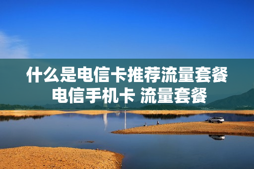 什么是电信卡推荐流量套餐 电信手机卡 流量套餐