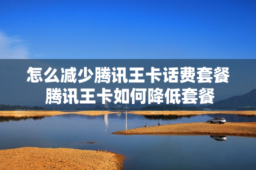 怎么减少腾讯王卡话费套餐 腾讯王卡如何降低套餐