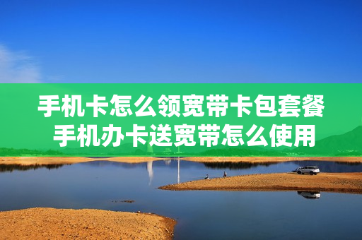 手机卡怎么领宽带卡包套餐 手机办卡送宽带怎么使用