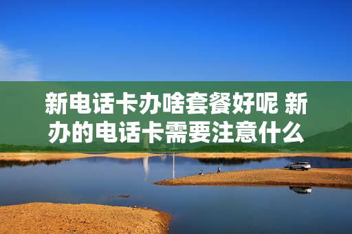 新电话卡办啥套餐好呢 新办的电话卡需要注意什么