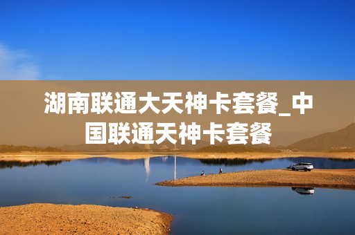 湖南联通大天神卡套餐_中国联通天神卡套餐