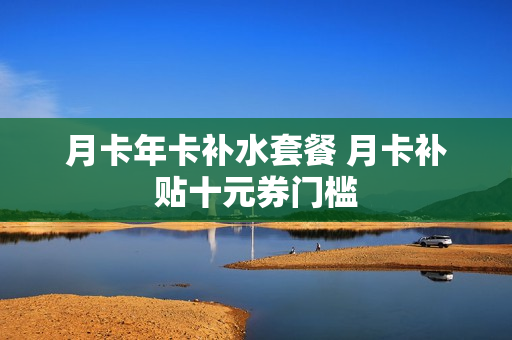 月卡年卡补水套餐 月卡补贴十元券门槛