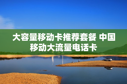大容量移动卡推荐套餐 中国移动大流量电话卡