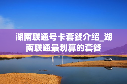 湖南联通号卡套餐介绍_湖南联通最划算的套餐