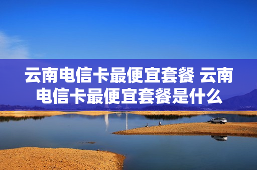 云南电信卡最便宜套餐 云南电信卡最便宜套餐是什么