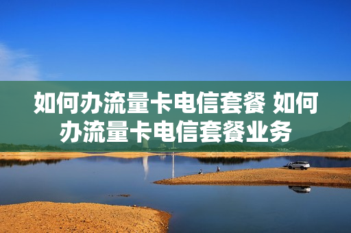 如何办流量卡电信套餐 如何办流量卡电信套餐业务