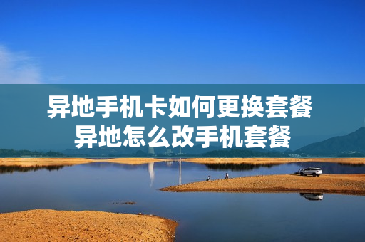 异地手机卡如何更换套餐 异地怎么改手机套餐