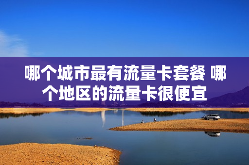 哪个城市最有流量卡套餐 哪个地区的流量卡很便宜