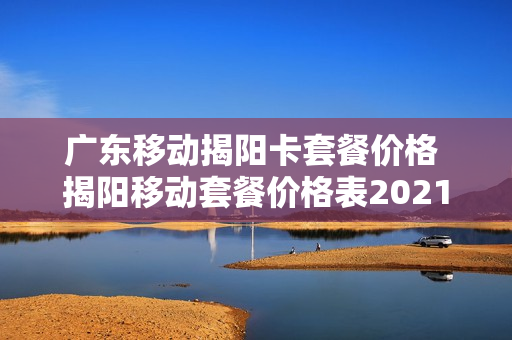 广东移动揭阳卡套餐价格 揭阳移动套餐价格表2021