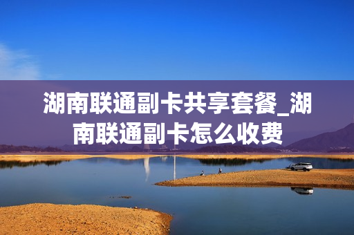 湖南联通副卡共享套餐_湖南联通副卡怎么收费