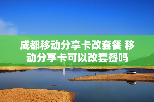 成都移动分享卡改套餐 移动分享卡可以改套餐吗