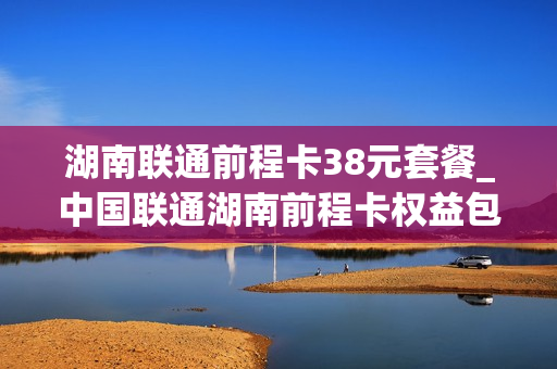 湖南联通前程卡38元套餐_中国联通湖南前程卡权益包