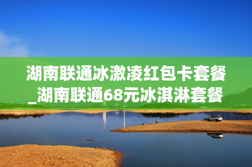 湖南联通冰激凌红包卡套餐_湖南联通68元冰淇淋套餐介绍