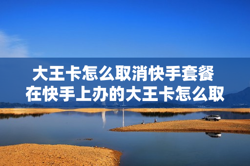 大王卡怎么取消快手套餐 在快手上办的大王卡怎么取消