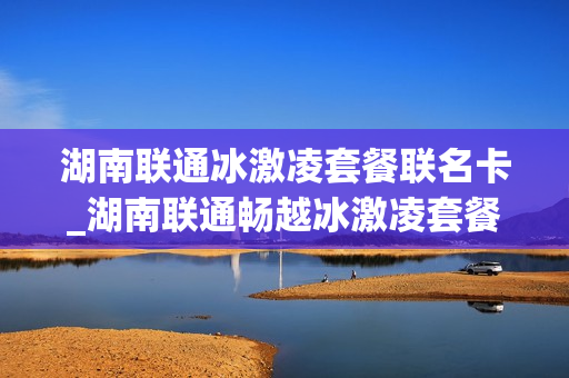 湖南联通冰激凌套餐联名卡_湖南联通畅越冰激凌套餐