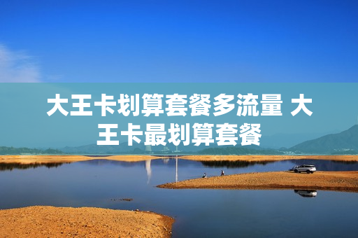 大王卡划算套餐多流量 大王卡最划算套餐